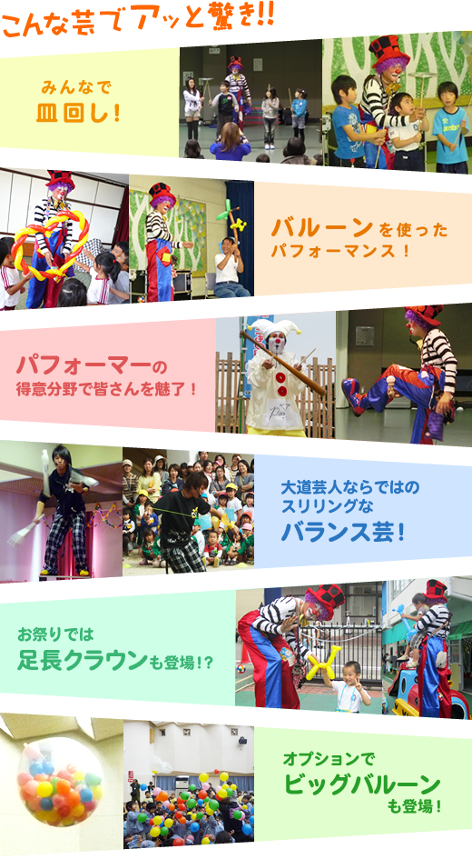 こんな芸でアッと驚き!!みんなで皿回し!、バルーンを使ったパフォーマンス!、パフォーマーの得意分野で皆さんを魅了!(例:ピートのデビルスティック、バロンのけん玉など)、大道芸人ならではのスリリングなバランス芸!、お祭りでは足長クラウンも登場!?、オプションでビッグバルーンも登場!